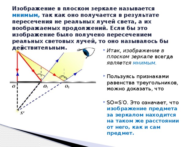Изображение в плоском зеркале называется мнимым, так как оно получается в результате пересечения не реальных лучей света, а их воображаемых продолжений. Если бы это изображение было получено пересечением реальных световых лучей, то оно называлось бы действительным.   Итак, изображение в плоском зеркале всегда является мнимым.  Пользуясь признаками равенства треугольников, можно доказать, что SO=S′O. Это означает, что изображение предмета за зеркалом находится на таком же расстоянии от него, как и сам предмет. 
