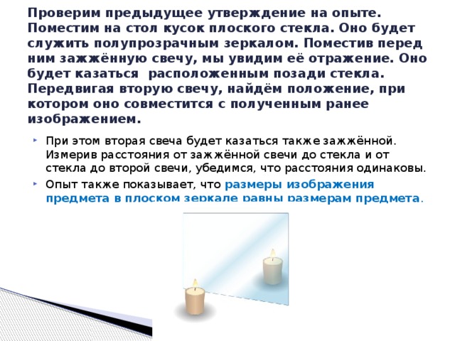 Проверим предыдущее утверждение на опыте. Поместим на стол кусок плоского стекла. Оно будет служить полупрозрачным зеркалом. Поместив перед ним зажжённую свечу, мы увидим её отражение. Оно будет казаться расположенным позади стекла. Передвигая вторую свечу, найдём положение, при котором оно совместится с полученным ранее изображением. При этом вторая свеча будет казаться также зажжённой. Измерив расстояния от зажжённой свечи до стекла и от стекла до второй свечи, убедимся, что расстояния одинаковы. Опыт также показывает, что размеры изображения предмета в плоском зеркале равны размерам предмета . 