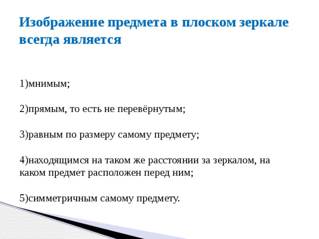 Изображение предмета в плоском зеркале всегда является 1)мнимым;  2)прямым, то есть не перевёрнутым;  3)равным по размеру самому предмету;  4)находящимся на таком же расстоянии за зеркалом, на каком предмет расположен перед ним;  5)симметричным самому предмету. 