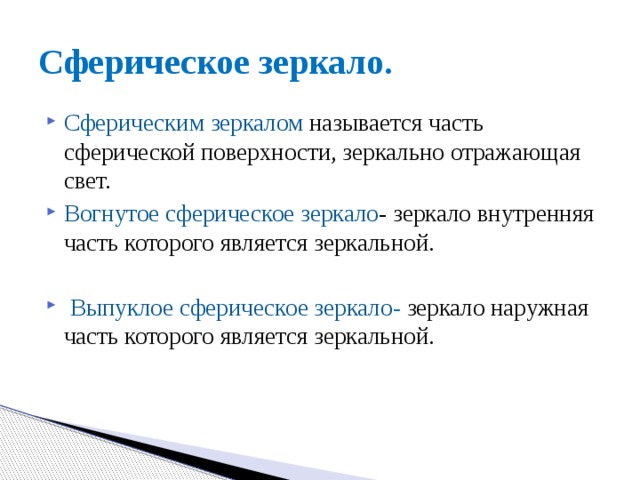 Сферическое зеркало. Сферическим зеркалом называется часть сферической поверхности, зеркально отражающая свет. Вогнутое сферическое зеркало - зеркало внутренняя часть которого является зеркальной.  Выпуклое сферическое зеркало - зеркало наружная часть которого является зеркальной. 