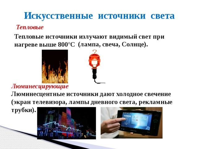 Искусственные источники света Тепловые Тепловые источники излучают видимый свет при нагреве выше 800 °C (лампа, свеча, Солнце). Люминесцирующие Люминесцентные источники дают холодное свечение (экран телевизора, лампы дневного света, рекламные трубки). 