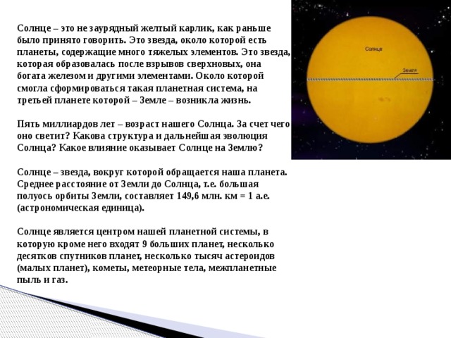 Солнце – это не заурядный желтый карлик, как раньше было принято говорить. Это звезда, около которой есть планеты, содержащие много тяжелых элементов. Это звезда, которая образовалась после взрывов сверхновых, она богата железом и другими элементами. Около которой смогла сформироваться такая планетная система, на третьей планете которой – Земле – возникла жизнь.   Пять миллиардов лет – возраст нашего Солнца. За счет чего оно светит? Какова структура и дальнейшая эволюция Солнца? Какое влияние оказывает Солнце на Землю?   Солнце – звезда, вокруг которой обращается наша планета. Среднее расстояние от Земли до Солнца, т.е. большая полуось орбиты Земли, составляет 149,6 млн. км = 1 а.е. (астрономическая единица).   Солнце является центром нашей планетной системы, в которую кроме него входят 9 больших планет, несколько десятков спутников планет, несколько тысяч астероидов (малых планет), кометы, метеорные тела, межпланетные пыль и газ.  