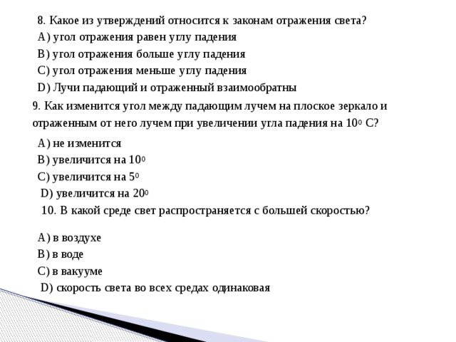Тест   1. Из перечисленных ниже тел выберите тело, являющееся естественным источником света: А) телевизор  В) зеркало  С) Солнце  D) Луна  Е) электрическая лампочка 2. Луч света падает на зеркальную поверхность и отражается. Угол падения 30 0 . Угол отражения равен А) 150 0  В) 120 0 С) 90 0  D) 60 0  Е) 30 0  3. Оптика – это А) наука о зрении  В) раздел физики, изучающий природу света С) раздел физики, где изучаются природа света, световые явления и их закономерности  D) приборы для улучшения условий видимости  Е) наука о световых явлениях 4. Луч света падает на зеркало под углом 55 0 к его поверхности. Определить, чему равен угол между падающим и отраженным лучами. А) 35 0  В) 90 0  С) 70 0  D) 110 0  Е) 55 0 