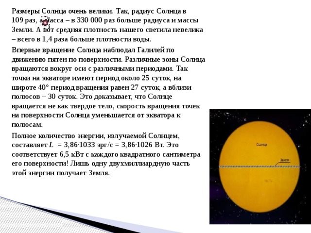 Размеры Солнца очень велики. Так, радиус Солнца в 109 раз, а масса – в 330 000 раз больше радиуса и массы Земли. А вот средняя плотность нашего светила невелика – всего в 1,4 раза больше плотности воды. Впервые вращение Солнца наблюдал Галилей по движению пятен по поверхности. Различные зоны Солнца вращаются вокруг оси с различными периодами. Так точки на экваторе имеют период около 25 суток, на широте 40° период вращения равен 27 суток, а вблизи полюсов – 30 суток. Это доказывает, что Солнце вращается не как твердое тело, скорость вращения точек на поверхности Солнца уменьшается от экватора к полюсам. Полное количество энергии, излучаемой Солнцем, составляет L  = 3,86∙1033 эрг/с = 3,86∙1026 Вт. Это соответствует 6,5 кВт с каждого квадратного сантиметра его поверхности! Лишь одну двухмиллиардную часть этой энергии получает Земля.  