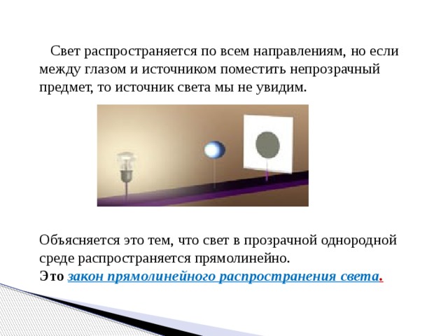  Свет распространяется по всем направлениям, но если между глазом и источником поместить непрозрачный предмет, то источник света мы не увидим. Объясняется это тем, что свет в прозрачной однородной среде распространяется прямолинейно. Это закон прямолинейного распространения света . 
