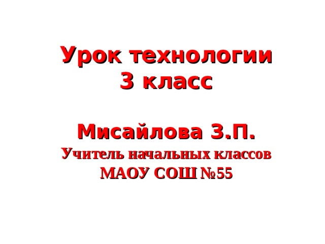 Урок технологии  3 класс   Мисайлова З.П.  Учитель начальных классов  МАОУ СОШ №55   