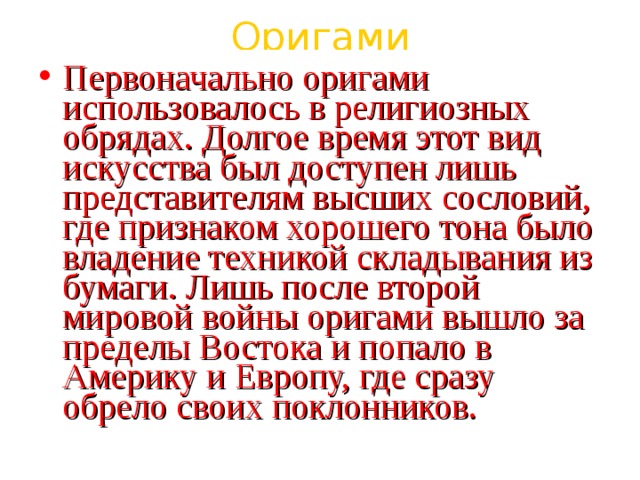 Оригами Первоначально оригами использовалось в религиозных обрядах. Долгое время этот вид искусства был доступен лишь представителям высших сословий, где признаком хорошего тона было владение техникой складывания из бумаги. Лишь после второй мировой войны оригами вышло за пределы Востока и попало в Америку и Европу, где сразу обрело своих поклонников.  