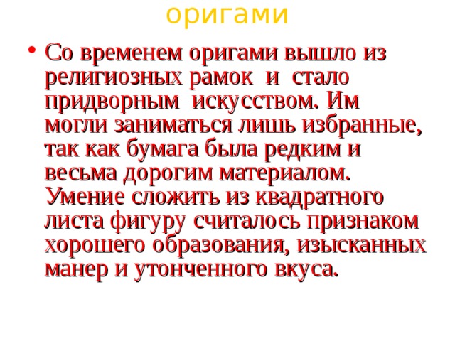 оригами Со временем оригами вышло из религиозных рамок  и  стало  придворным  искусством. Им могли заниматься лишь избранные, так как бумага была редким и весьма дорогим материалом. Умение сложить из квадратного листа фигуру считалось признаком хорошего образования, изысканных манер и утонченного вкуса. 