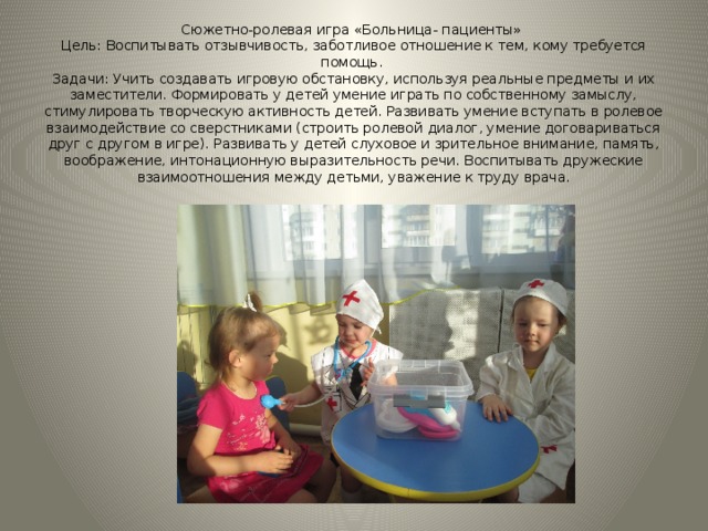 Сюжетно-ролевая игра «Больница- пациенты»  Цель: Воспитывать отзывчивость, заботливое отношение к тем, кому требуется помощь.  Задачи: Учить создавать игровую обстановку, используя реальные предметы и их заместители. Формировать у детей умение играть по собственному замыслу, стимулировать творческую активность детей. Развивать умение вступать в ролевое взаимодействие со сверстниками (строить ролевой диалог, умение договариваться друг с другом в игре). Развивать у детей слуховое и зрительное внимание, память, воображение, интонационную выразительность речи. Воспитывать дружеские взаимоотношения между детьми, уважение к труду врача. 