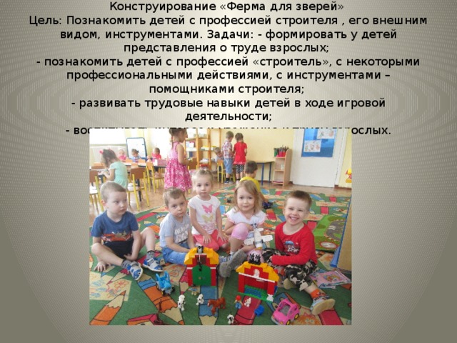 Конструирование «Ферма для зверей»  Цель: Познакомить детей с профессией строителя , его внешним видом, инструментами. Задачи: - формировать у детей представления о труде взрослых;  - познакомить детей с профессией «строитель», с некоторыми профессиональными действиями, с инструментами – помощниками строителя;  - развивать трудовые навыки детей в ходе игровой деятельности;  - воспитывать интерес и уважение к труду взрослых. 