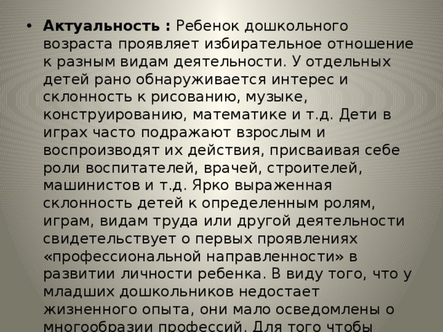 Актуальность : Ребенок дошкольного возраста проявляет избирательное отношение к разным видам деятельности. У отдельных детей рано обнаруживается интерес и склонность к рисованию, музыке, конструированию, математике и т.д. Дети в играх часто подражают взрослым и воспроизводят их действия, присваивая себе роли воспитателей, врачей, строителей, машинистов и т.д. Ярко выраженная склонность детей к определенным ролям, играм, видам труда или другой деятельности свидетельствует о первых проявлениях «профессиональной направленности» в развитии личности ребенка. В виду того, что у младших дошкольников недостает жизненного опыта, они мало осведомлены о многообразии профессий. Для того чтобы восполнить эту нишу знаний, создается проект «В мире профессий» 
