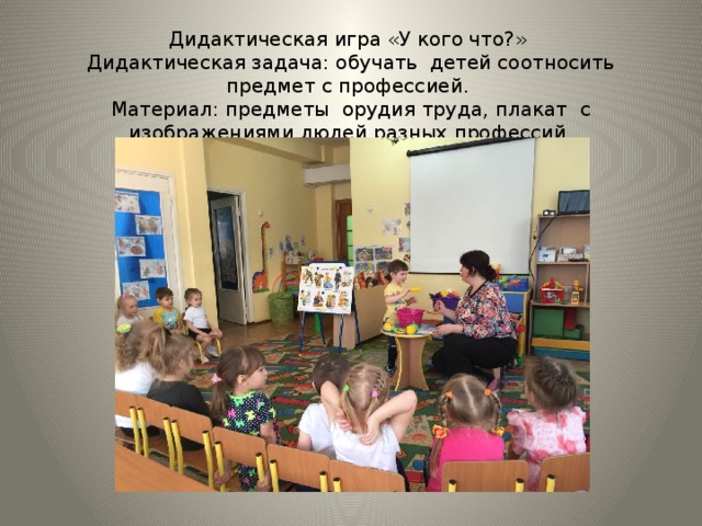 Дидактическая игра «У кого что?»  Дидактическая задача: обучать детей соотносить предмет с профессией.  Материал: предметы орудия труда, плакат с изображениями людей разных профессий. 
