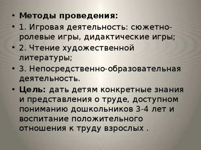 Методы проведения: 1. Игровая деятельность: сюжетно-ролевые игры, дидактические игры; 2. Чтение художественной литературы; 3. Непосредственно-образовательная деятельность. Цель: дать детям конкретные знания и представления о труде, доступном пониманию дошкольников 3-4 лет и воспитание положительного отношения к труду взрослых . 
