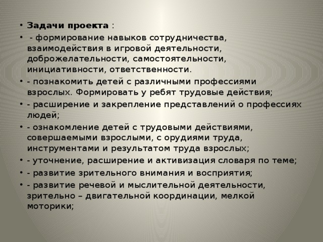 Задачи проекта :  - формирование навыков сотрудничества, взаимодействия в игровой деятельности, доброжелательности, самостоятельности, инициативности, ответственности. - познакомить детей с различными профессиями взрослых. Формировать у ребят трудовые действия; - расширение и закрепление представлений о профессиях людей; - ознакомление детей с трудовыми действиями, совершаемыми взрослыми, с орудиями труда, инструментами и результатом труда взрослых; - уточнение, расширение и активизация словаря по теме; - развитие зрительного внимания и восприятия; - развитие речевой и мыслительной деятельности, зрительно – двигательной координации, мелкой моторики; 