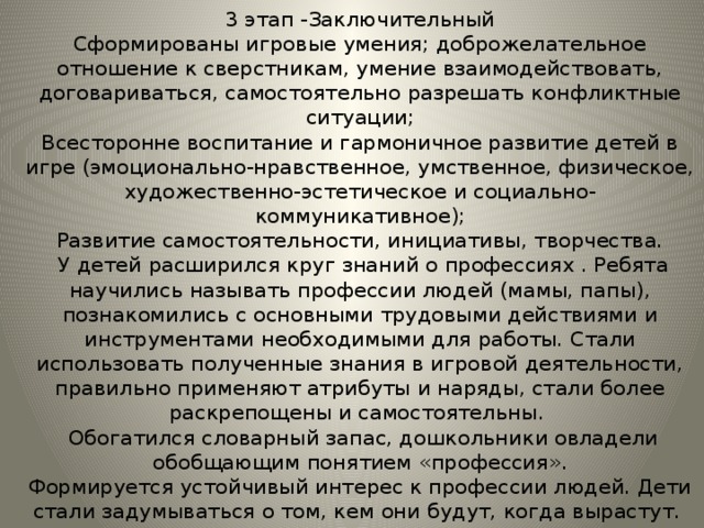 3 этап -Заключительный  Сформированы игровые умения; доброжелательное отношение к сверстникам, умение взаимодействовать, договариваться, самостоятельно разрешать конфликтные ситуации;  Всесторонне воспитание и гармоничное развитие детей в игре (эмоционально-нравственное, умственное, физическое, художественно-эстетическое и социально-коммуникативное);  Развитие самостоятельности, инициативы, творчества.  У детей расширился круг знаний о профессиях . Ребята научились называть профессии людей (мамы, папы), познакомились с основными трудовыми действиями и инструментами необходимыми для работы. Стали использовать полученные знания в игровой деятельности, правильно применяют атрибуты и наряды, стали более раскрепощены и самостоятельны.  Обогатился словарный запас, дошкольники овладели обобщающим понятием «профессия».  Формируется устойчивый интерес к профессии людей. Дети стали задумываться о том, кем они будут, когда вырастут. 