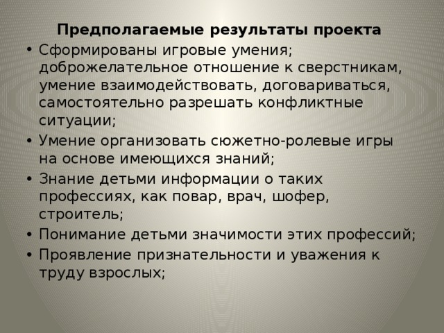 Предполагаемые результаты проекта Сформированы игровые умения; доброжелательное отношение к сверстникам, умение взаимодействовать, договариваться, самостоятельно разрешать конфликтные ситуации; Умение организовать сюжетно-ролевые игры на основе имеющихся знаний; Знание детьми информации о таких профессиях, как повар, врач, шофер, строитель; Понимание детьми значимости этих профессий; Проявление признательности и уважения к труду взрослых; 
