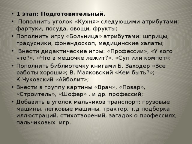 1 этап: Подготовительный.  Пополнить уголок «Кухня» следующими атрибутами: фартуки, посуда, овощи, фрукты; Пополнить игру «Больница» атрибутами: шприцы, градусники, фонендоскоп, медицинские халаты;  Внести дидактические игры: «Профессии», «У кого что?», «Что в мешочке лежит?», «Суп или компот»; Пополнить библиотечку книгами Б. Заходер «Все работы хороши»; В. Маяковский «Кем быть?»; К.Чуковский «Айболит»; Внести в группу картины «Врач», «Повар», «Строитель», «Шофер» . и др. профессий; Добавить в уголок мальчиков транспорт: грузовые машины, легковые машины, трактор, т.д подборка иллюстраций, стихотворений, загадок о профессиях, пальчиковых игр. 