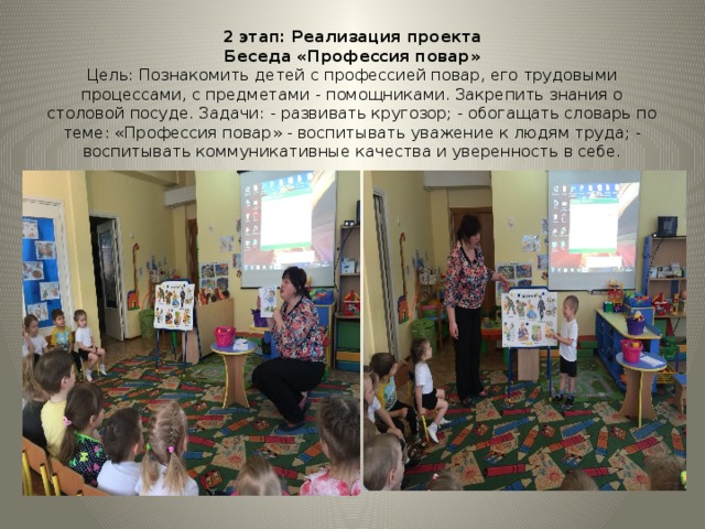 2 этап: Реализация проекта  Беседа «Профессия повар»  Цель: Познакомить детей с профессией повар, его трудовыми процессами, с предметами - помощниками. Закрепить знания о столовой посуде. Задачи: - развивать кругозор; - обогащать словарь по теме: «Профессия повар» - воспитывать уважение к людям труда; - воспитывать коммуникативные качества и уверенность в себе. 