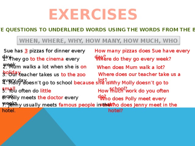 EXERCISES Write questions to underlined words using the words from the box When, where, why, how many, how much, who  Sue has 3 pizzas for dinner every day. How many pizzas does Sue have every day? 1. They go to the cinema every week. Where do they go every week? 2. Mum walks a lot when she is on holiday . When does Mum walk a lot? Where does our teacher take us a lot? 3. Our teacher takes us to the zoo every day. 4. Molly doesn’t go to school because she is small . Why Molly doesn’t go to school? 5. You often do little work. How much work do you often do? 6. Polly meets the doctor every weeks. Who does Polly meet every week? 7. Jenny usually meets famous people in the hotel. Who does Jenny meet in the hotel? 