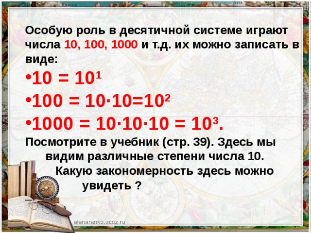 Особую роль в десятичной системе играют числа 10, 100, 1000 и т.д. их можно записать в виде: 10 = 10 1 100 = 10∙10=10 2 1000 = 10∙10∙10 = 10 3 . Посмотрите в учебник (стр. 39). Здесь мы  видим различные степени числа 10.  Какую закономерность здесь можно  увидеть ? – 