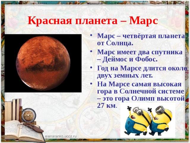 Красная планета – Марс  Марс – четвёртая планета от Солнца. Марс имеет два спутника – Деймос и Фобос. Год на Марсе длится около двух земных лет. На Марсе самая высокая гора в Солнечной системе – это гора Олимп высотой 27 км . 