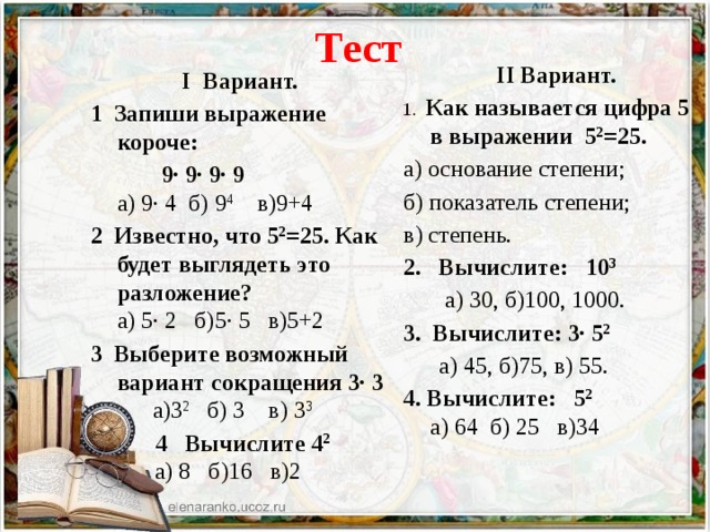 Тест  II Вариант. 1. Как называется цифра 5 в выражении 5 2 =25. а) основание степени; б) показатель степени; в) степень. 2. Вычислите: 10 3  а) 30, б)100, 1000. 3. Вычислите: 3· 5 2  а) 45, б)75, в) 55. 4. Вычислите: 5 2  а) 64 б) 25 в)34 I Вариант. 1  Запиши выражение короче:  9· 9· 9· 9  а) 9· 4 б) 9 4 в)9+4 2  Известно, что 5 2 =25. Как будет выглядеть это разложение?  а) 5· 2 б)5· 5 в)5+2 3  Выберите возможный вариант сокращения 3· 3  а)3 2   б) 3 в) 3 3  4  Вычислите 4 2    а) 8 б)16 в)2 