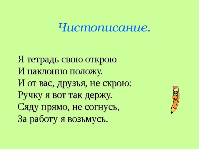 Чистописание.  Я тетрадь свою открою  И наклонно положу.  И от вас, друзья, не скрою:  Ручку я вот так держу. Сяду прямо, не согнусь,  За работу я возьмусь.  