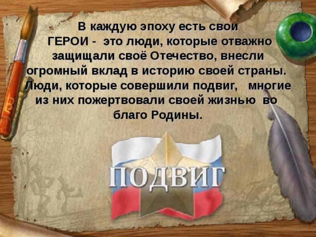 В каждую эпоху есть свои  ГЕРОИ - это люди, которые отважно защищали своё Отечество, внесли огромный вклад в историю своей страны. Люди, которые совершили подвиг, многие из них пожертвовали своей жизнью во благо Родины.    
