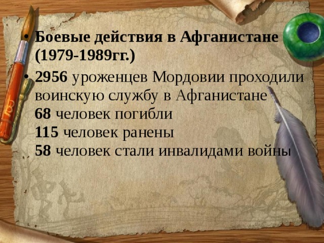 Боевые действия в Афганистане (1979-1989гг.) 2956  уроженцев Мордовии проходили воинскую службу в Афганистане   68  человек погибли   115  человек ранены   58  человек стали инвалидами войн ы    