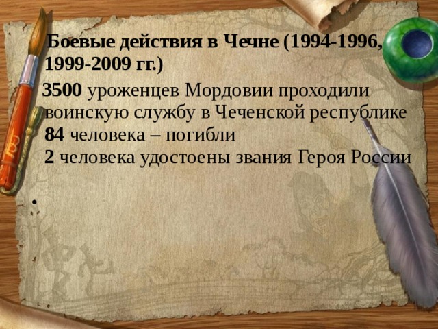  Боевые действия в Чечне (1994-1996, 1999-2009 гг.)  3500  уроженцев Мордовии проходили воинскую службу в Чеченской республике  84  человека – погибли   2  человека удостоены звания Героя России      