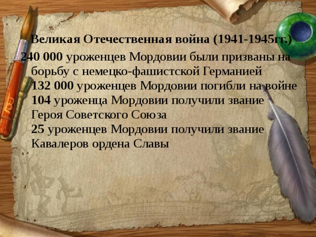  Великая Отечественная война (1941-1945гг.) 240 000  уроженцев Мордовии были призваны на борьбу с немецко-фашистской Германией  132 000  уроженцев Мордовии погибли на войне  104  уроженца Мордовии получили звание Героя Советского Союза  25  уроженцев Мордовии получили звание Кавалеров ордена Славы   