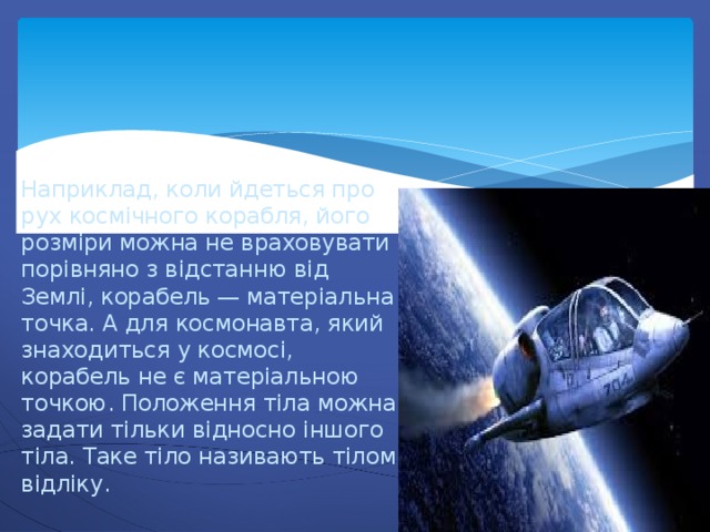 Наприклад, коли йдеться про рух космічного корабля, його розміри можна не враховувати порівняно з відстанню від Землі, корабель — матеріальна точка. А для космонавта, який знаходиться у космосі, корабель не є матеріальною точкою. Положення тіла можна задати тільки відносно іншого тіла. Таке тіло називають тілом відліку. 
