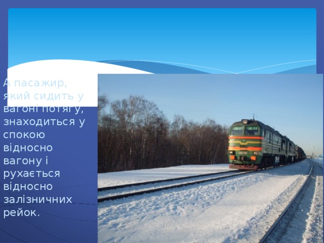 А пасажир, який сидить у вагоні потягу, знаходиться у спокою відносно вагону і рухається відносно залізничних рейок. 