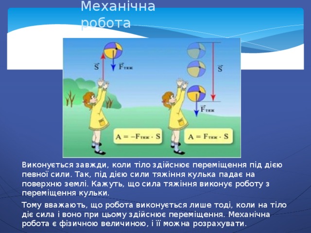 Механічна робота Виконується завжди, коли тіло здійснює переміщення під дією певної сили. Так, під дією сили тяжіння кулька падає на поверхню землі. Кажуть, що сила тяжіння виконує роботу з переміщення кульки. Тому вважають, що робота виконується лише тоді, коли на тіло діє сила і воно при цьому здійснює переміщення. Механічна робота є фізичною величиною, і її можна розрахувати. 