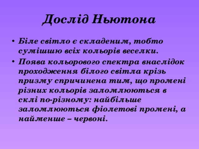 Дослід Ньютона Біле світло є складеним, тобто сумішшю всіх кольорів веселки. Поява кольорового спектра внаслідок проходження білого світла крізь призму спричинена тим, що промені різних кольорів заломлюються в склі по-різному: найбільше заломлюються фіолетові промені, а найменше – червоні.  