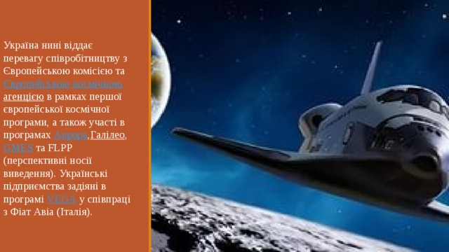 Україна нині віддає перевагу співробітництву з Європейською комісією та  Європейською  космічною  агенцією  в рамках першої європейської космічної програми, а також участі в програмах  Аврора , Галілео ,  GMES  та FLPP (перспективні носії виведення). Українські підприємства задіяні в програмі  VEGA  у співпраці з Фіат Авіа (Італія). 