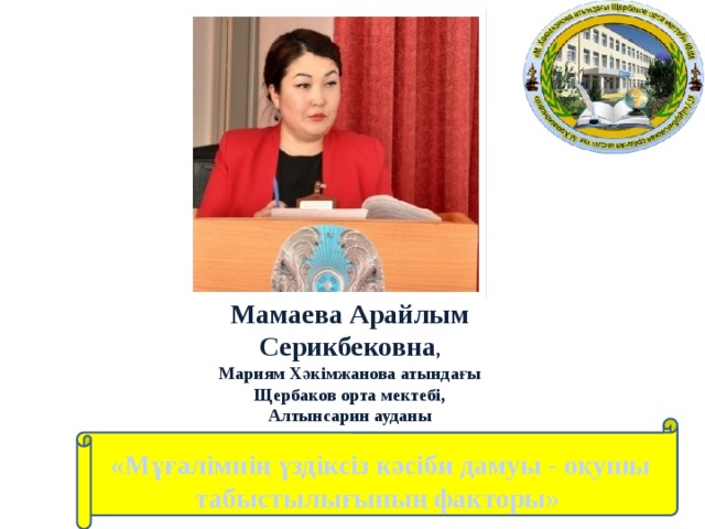 Мамаева Арайлым Серикбековна , Мариям Хәкімжанова атындағы Щербаков орта мектебі, Алтынсарин ауданы  «Мұғалімнің үздіксіз кәсіби дамуы - оқушы табыстылығының факторы»  