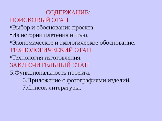  C ОДЕРЖАНИЕ : ПОИСКОВЫЙ ЭТАП Выбор и обоснование проекта. Из истории плетения нитью. Экономическое и экологическое обоснование. ТЕХНОЛОГИЧЕСКИЙ ЭТАП Технология изготовления. ЗАКЛЮЧИТЕЛЬНЫЙ ЭТАП 5.Функциональность проекта.  6.Приложение с фотографиями изделий.  7.Список литературы. 