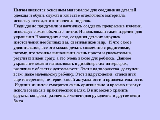 Нитки являются основным материалом для соединения деталей одежды и обуви, служат в качестве отделочного материала, используются для изготовления поделок. Люди давно придумали и научились создавать прекрасные изделия, используя самые обычные нитки. Использовали такие изделия для украшения Новогодних елок, создания детских игрушек, изготовления необычных ваз, светильников и др. И что самое удивительное, все это можно делать совместно с родителями, потому, что техника выполнения очень проста и увлекательна, результат виден сразу, а это очень важно для ребенка. Данное украшение можно использовать в дизайнерских интерьерах, различных областях деятельности. Этот вид творчества доступен всем, даже маленькому ребёнку. Этот вид рукоделия становится еще интереснее, не теряет своей актуальности и привлекательности.  Изделия из ниток смотрятся очень оригинально и красиво и могут использоваться в практических целях. В них можно хранить фрукты, конфеты, различные мелочи для рукоделия и другие вещи быта. 
