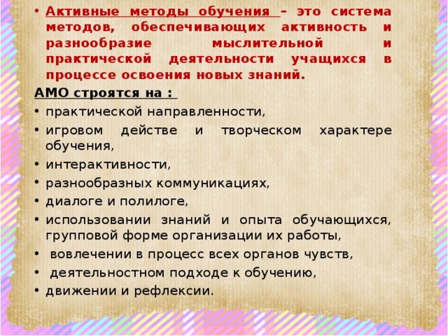 Активные методы обучения – это система методов, обеспечивающих активность и разнообразие мыслительной и практической деятельности учащихся в процессе освоения новых знаний. АМО строятся на : практической направленности, игровом действе и творческом характере обучения, интерактивности, разнообразных коммуникациях, диалоге и полилоге, использовании знаний и опыта обучающихся, групповой форме организации их работы,  вовлечении в процесс всех органов чувств,  деятельностном подходе к обучению, движении и рефлексии. 