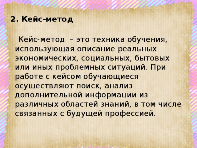 2. Кейс-метод     Кейс-метод – это техника обучения, использующая описание реальных экономических, социальных, бытовых или иных проблемных ситуаций. При работе с кейсом обучающиеся осуществляют поиск, анализ дополнительной информации из различных областей знаний, в том числе связанных с будущей профессией.    
