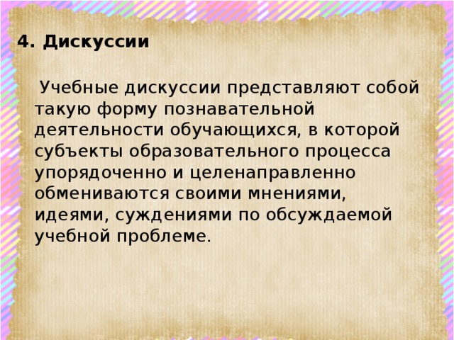 4. Дискуссии      Учебные дискуссии представляют собой такую форму познавательной деятельности обучающихся, в которой субъекты образовательного процесса упорядоченно и целенаправленно обмениваются своими мнениями, идеями, суждениями по обсуждаемой учебной проблеме. 