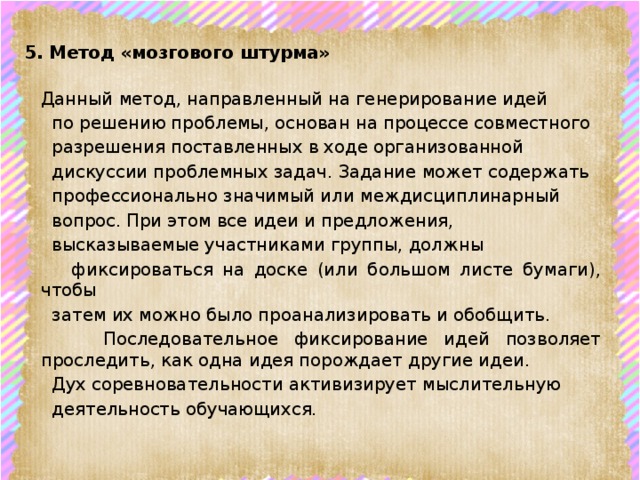 5. Метод «мозгового штурма»   Данный метод, направленный на генерирование идей  по решению проблемы, основан на процессе совместного  разрешения поставленных в ходе организованной  дискуссии проблемных задач. Задание может содержать  профессионально значимый или междисциплинарный  вопрос. При этом все идеи и предложения,  высказываемые участниками группы, должны  фиксироваться на доске (или большом листе бумаги), чтобы  затем их можно было проанализировать и обобщить.  Последовательное фиксирование идей позволяет проследить, как одна идея порождает другие идеи.  Дух соревновательности активизирует мыслительную  деятельность обучающихся.    
