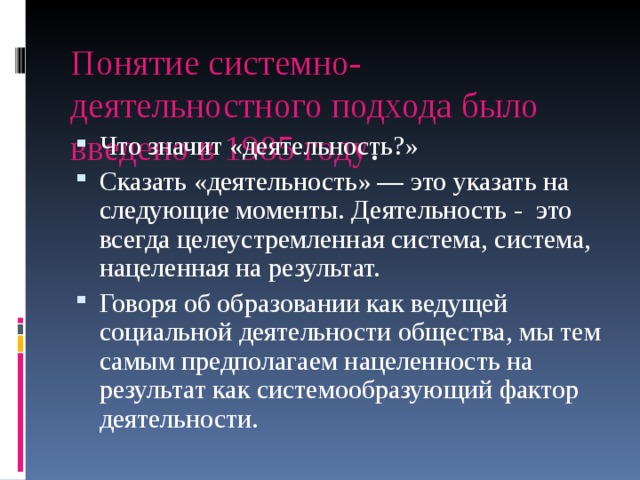 Понятие системно-деятельностного подхода было введено в 1985 году . Что значит «деятельность?» Сказать «деятельность» — это указать на следующие моменты. Деятельность - это всегда целеустремленная система, система, нацеленная на результат. Говоря об образовании как ведущей социальной деятельности общества, мы тем самым предполагаем нацеленность на результат как системообразующий фактор деятельности. 