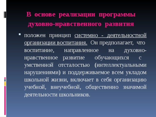 В основе реализации программы духовно-нравственного развития   положен принцип системно - деятельностной организации воспитания. Он предполагает, что воспитание, направленное на духовно-нравственное развитие обучающихся с умственной отсталостью (интеллектуальными нарушениями) и поддерживаемое всем укладом школьной жизни, включает в себя организацию учебной, внеучебной, общественно значимой деятельности школьников. 