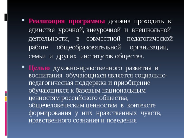 Реализация программы должна проходить в единстве урочной, внеурочной и внешкольной деятельности, в совместной педагогической работе общеобразовательной организации, семьи и других институтов общества. Целью духовно-нравственного развития и воспитания обучающихся является социально-педагогическая поддержка и приобщение обучающихся к базовым национальным ценностям российского общества, общечеловеческим ценностям в контексте формирования у них нравственных чувств, нравственного сознания и поведения 