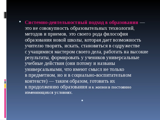  Системно-деятельностный подход в образовании  — это не совокупность образовательных технологий, методов и приемов, это своего рода философия образования новой школы, которая дает возможность учителю творить, искать, становиться в содружестве с учащимися мастером своего дела, работать на высокие результаты, формировать у учеников универсальные учебные действия (они потому и названы универсальными, что имеют смысл не только в предметном, но и в социально-воспитательном контексте) — таким образом, готовить их к продолжению образования и   к жизни в постоянно изменяющихся условиях.    