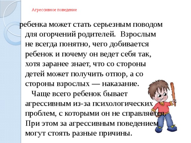Агрессивное поведение ребенка может стать серьезным поводом для огорчений родителей. Взрослым не всегда понятно, чего добивается ребенок и почему он ведет себя так, хотя заранее знает, что со стороны детей может получить отпор, а со стороны взрослых — наказание.  Чаще всего ребенок бывает агрессивным из-за психологических проблем, с которыми он не справляется. При этом за агрессивным поведением могут стоять разные причины. 
