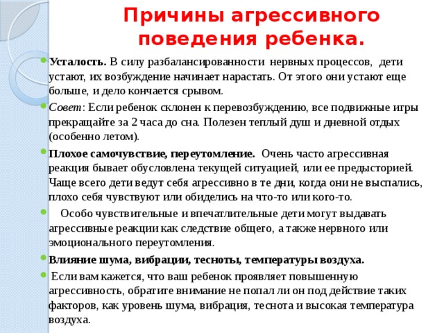 Причины агрессивного поведения ребенка. Усталость. В силу разбалансированности нервных процессов, дети устают, их возбуждение начинает нарастать. От этого они устают еще больше, и дело кончается срывом. Совет : Если ребенок склонен к перевозбуждению, все подвижные игры прекращайте за 2 часа до сна. Полезен теплый душ и дневной отдых (особенно летом). Плохое самочувствие, переутомление. Очень часто агрессивная реакция бывает обусловлена текущей ситуацией, или ее предысторией. Чаще всего дети ведут себя агрессивно в те дни, когда они не выспались, плохо себя чувствуют или обиделись на что-то или кого-то.  Особо чувствительные и впечатлительные дети могут выдавать агрессивные реакции как следствие общего, а также нервного или эмоционального переутомления. Влияние шума, вибрации, тесноты, температуры воздуха.  Если вам кажется, что ваш ребенок проявляет повышенную агрессивность, обратите внимание не попал ли он под действие таких факторов, как уровень шума, вибрация, теснота и высокая температура воздуха. 