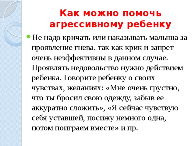 Как можно помочь агрессивному ребенку Не надо кричать или наказывать малыша за проявление гнева, так как крик и запрет очень неэффективны в данном случае. Проявлять недовольство нужно действием ребенка. Говорите ребенку о своих чувствах, желаниях: «Мне очень грустно, что ты бросил свою одежду, забыв ее аккуратно сложить», «Я сейчас чувствую себя уставшей, посижу немного одна, потом поиграем вместе» и пр. 